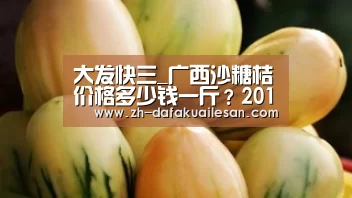 大发快三_广西沙糖桔价格多少钱一斤?2019年12月份沙糖桔价格行情(图2) 大发快三